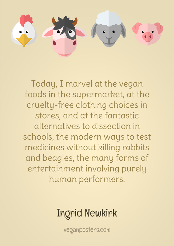 Today, I marvel at the vegan foods in the supermarket, at the cruelty-free clothing choices in stores, and at the fantastic alternatives to dissection in schools, the modern ways to test medicines without killing rabbits and beagles, the many forms of entertainment involving purely human performers.