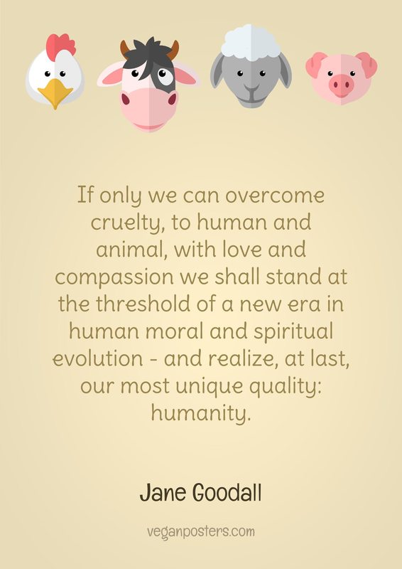 If only we can overcome cruelty, to human and animal, with love and compassion we shall stand at the threshold of a new era in human moral and spiritual evolution - and realize, at last, our most unique quality: humanity.