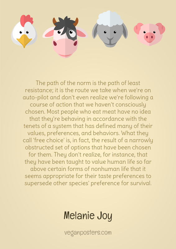 The path of the norm is the path of least resistance; it is the route we take when we're on auto-pilot and don't even realize we're following a course of action that we haven't consciously chosen. Most people who eat meat have no idea that they're behaving in accordance with the tenets of a system that has defined many of their values, preferences, and behaviors. What they call 'free choice' is, in fact, the result of a narrowly obstructed set of options that have been chosen for them. They don't realize, for instance, that they have been taught to value human life so far above certain forms of nonhuman life that it seems appropriate for their taste preferences to supersede other species' preference for survival.