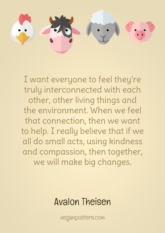 I want everyone to feel they're truly interconnected with each other, other living things and the environment. When we feel that connection, then we want to help. I really believe that if we all do small acts, using kindness and compassion, then together, we will make big changes.
