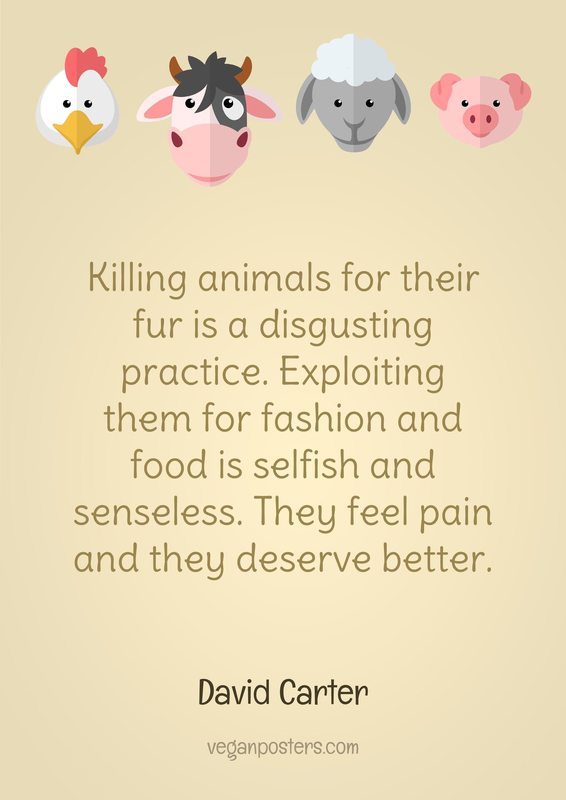 Killing animals for their fur is a disgusting practice. Exploiting them for fashion and food is selfish and senseless. They feel pain and they deserve better.