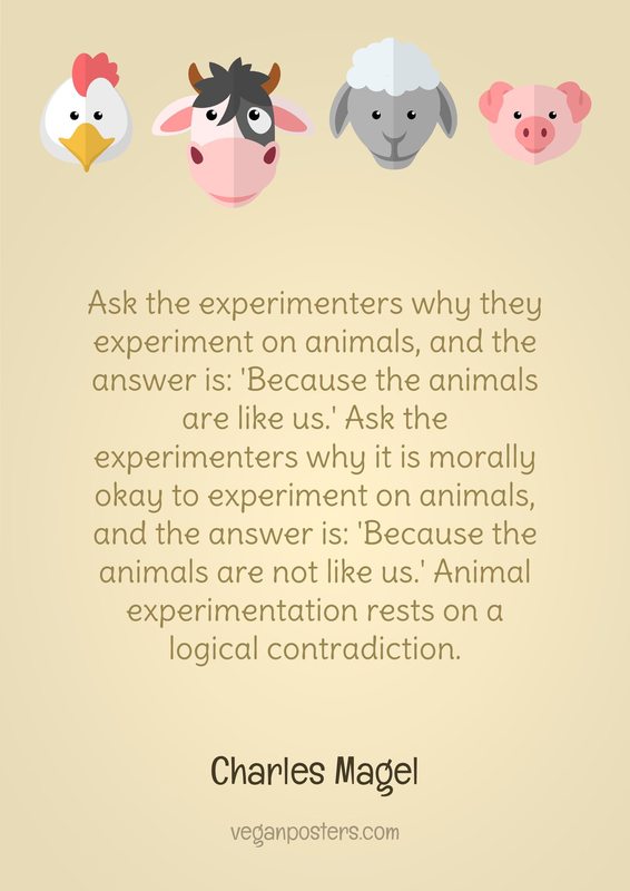 Ask the experimenters why they experiment on animals, and the answer is: 'Because the animals are like us.' Ask the experimenters why it is morally okay to experiment on animals, and the answer is: 'Because the animals are not like us.' Animal experimentation rests on a logical contradiction.