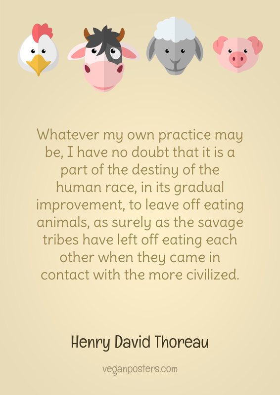 Whatever my own practice may be, I have no doubt that it is a part of the destiny of the human race, in its gradual improvement, to leave off eating animals, as surely as the savage tribes have left off eating each other when they came in contact with the more civilized.