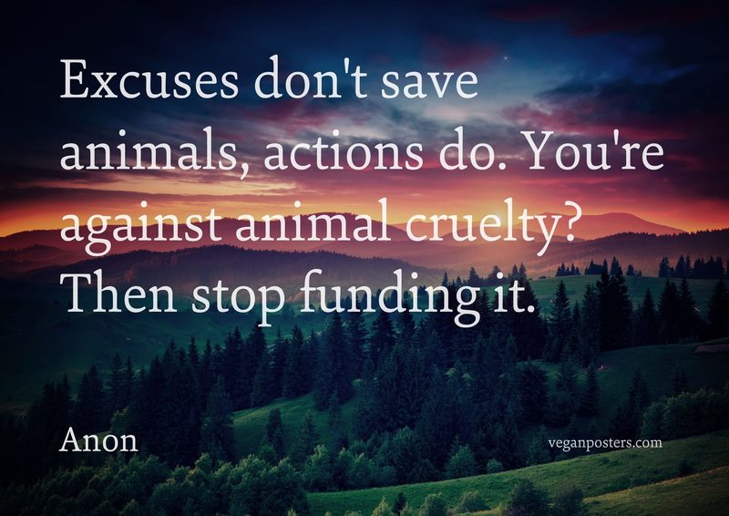 Excuses don't save animals, actions do. You're against animal cruelty? Then stop funding it.