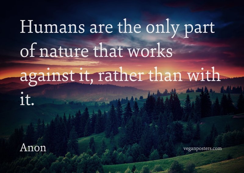 Humans are the only part of nature that works against it, rather than with it.