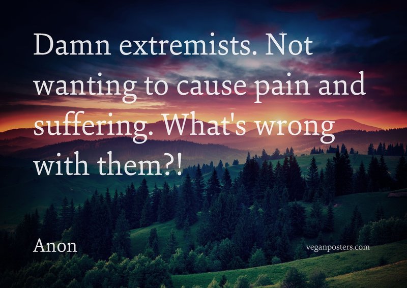 Damn extremists. Not wanting to cause pain and suffering. What's wrong with them?!