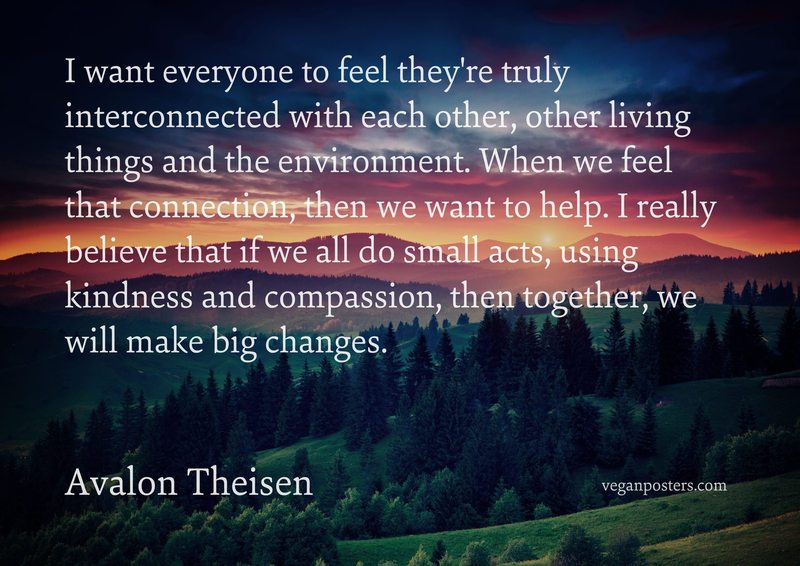 I want everyone to feel they're truly interconnected with each other, other living things and the environment. When we feel that connection, then we want to help. I really believe that if we all do small acts, using kindness and compassion, then together, we will make big changes.
