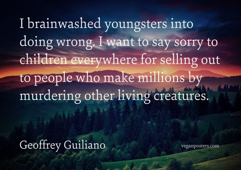I brainwashed youngsters into doing wrong. I want to say sorry to children everywhere for selling out to people who make millions by murdering other living creatures.