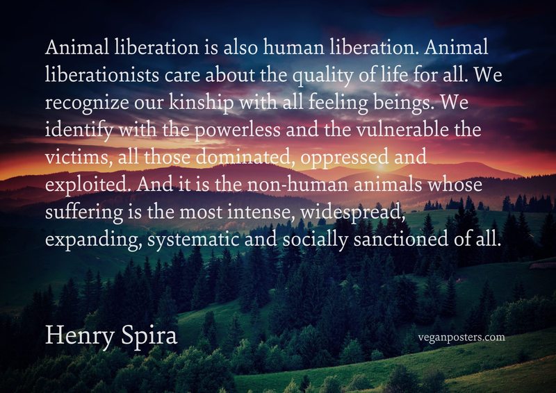 Animal liberation is also human liberation. Animal liberationists care about the quality of life for all. We recognize our kinship with all feeling beings. We identify with the powerless and the vulnerable the victims, all those dominated, oppressed and exploited. And it is the non-human animals whose suffering is the most intense, widespread, expanding, systematic and socially sanctioned of all.