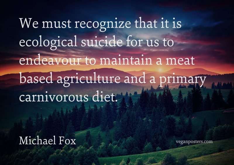 We must recognize that it is ecological suicide for us to endeavour to maintain a meat based agriculture and a primary carnivorous diet.