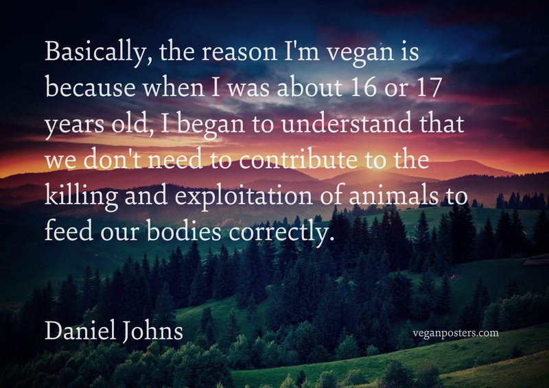 Basically, the reason I'm vegan is because when I was about 16 or 17 years old, I began to understand that we don't need to contribute to the killing and exploitation of animals to feed our bodies correctly.