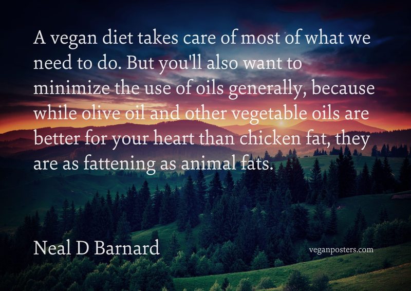 A vegan diet takes care of most of what we need to do. But you'll also want to minimize the use of oils generally, because while olive oil and other vegetable oils are better for your heart than chicken fat, they are as fattening as animal fats.
