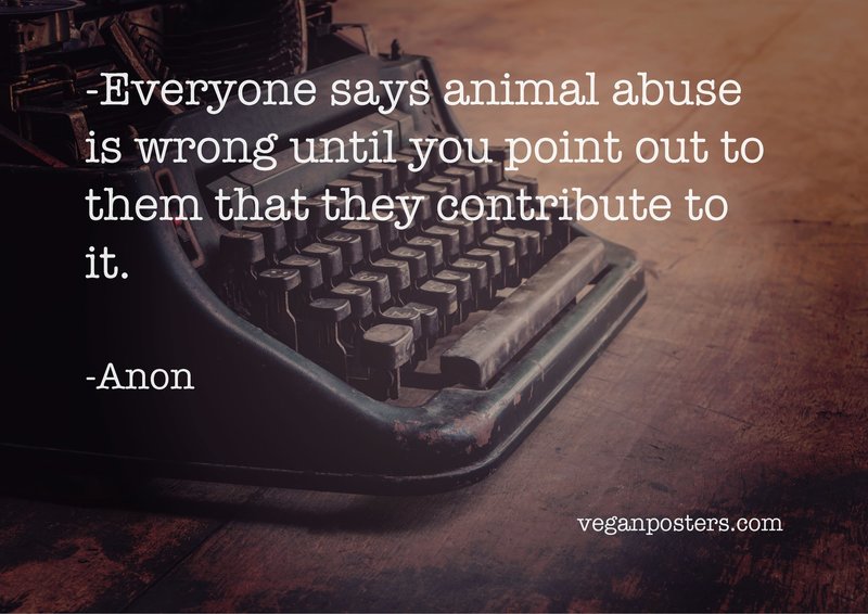Everyone says animal abuse is wrong until you point out to them that they contribute to it.