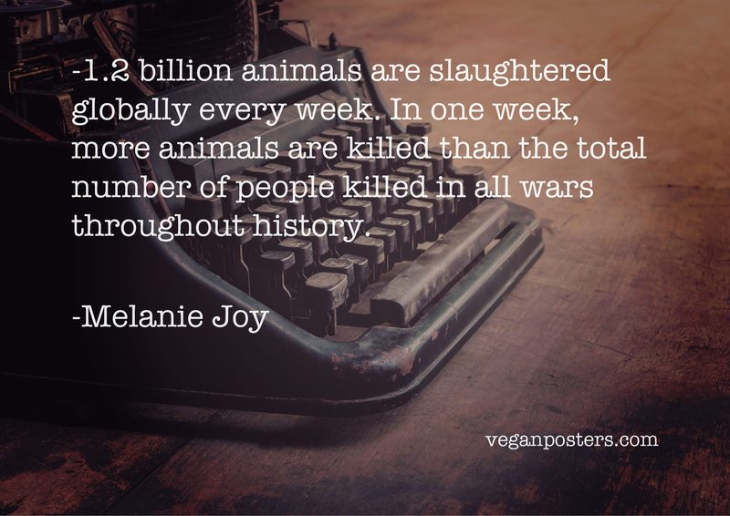 1.2 billion animals are slaughtered globally every week. In one week, more animals are killed than the total number of people killed in all wars throughout history.