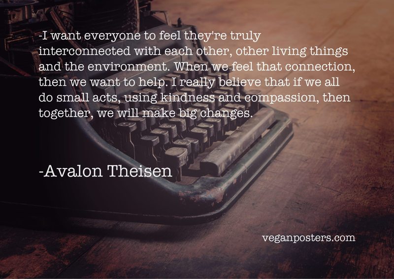 I want everyone to feel they're truly interconnected with each other, other living things and the environment. When we feel that connection, then we want to help. I really believe that if we all do small acts, using kindness and compassion, then together, we will make big changes.