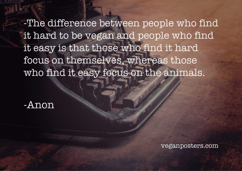 The difference between people who find it hard to be vegan and people who find it easy is that those who find it hard focus on themselves, whereas those who find it easy focus on the animals.