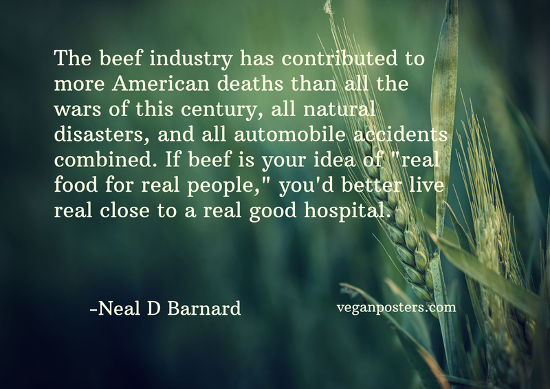 The beef industry has contributed to more American deaths than all the wars of this century, all natural disasters, and all automobile accidents combined. If beef is your idea of "real food for real people," you'd better live real close to a real good hospital.