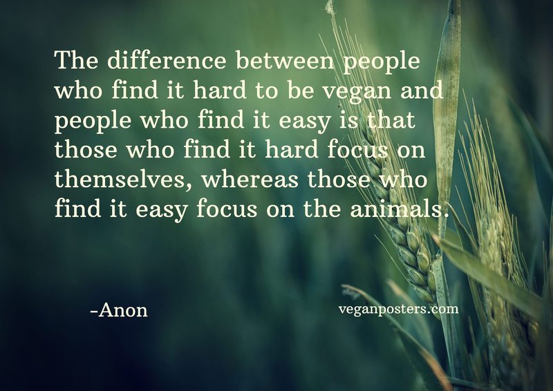 The difference between people who find it hard to be vegan and people who find it easy is that those who find it hard focus on themselves, whereas those who find it easy focus on the animals.