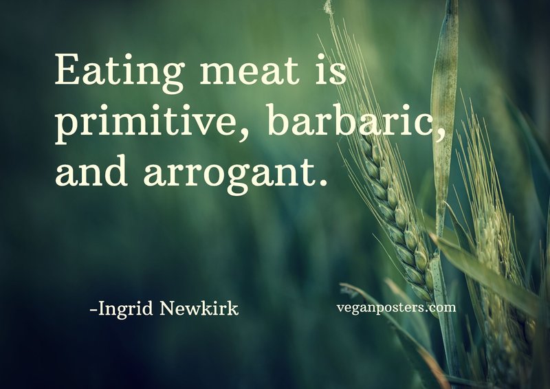 Eating meat is primitive, barbaric, and arrogant.