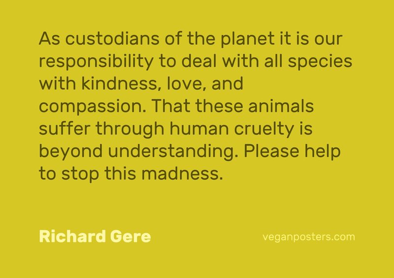 As custodians of the planet it is our responsibility to deal with all species with kindness, love, and compassion. That these animals suffer through human cruelty is beyond understanding. Please help to stop this madness.