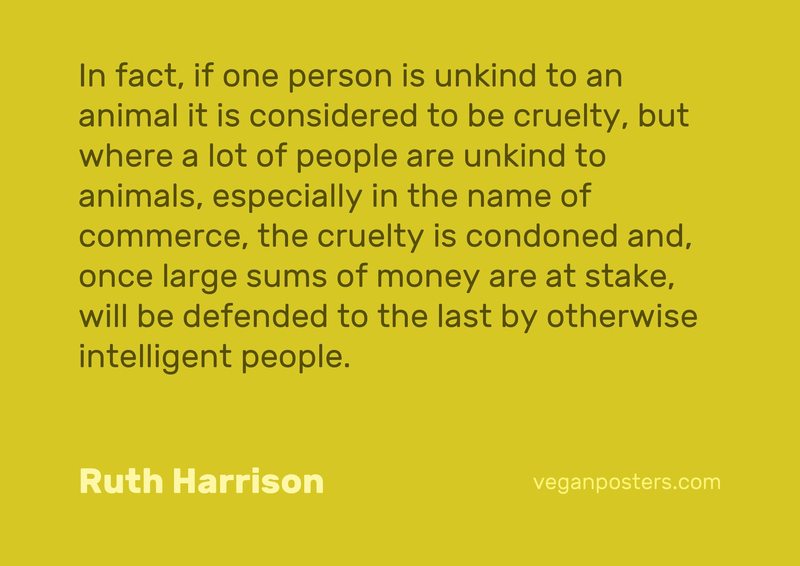 In fact, if one person is unkind to an animal it is considered to be cruelty, but where a lot of people are unkind to animals, especially in the name of commerce, the cruelty is condoned and, once large sums of money are at stake, will be defended to the last by otherwise intelligent people.