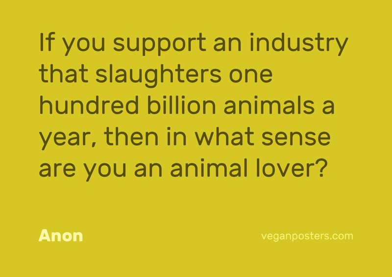 If you support an industry that slaughters one hundred billion animals a year, then in what sense are you an animal lover?