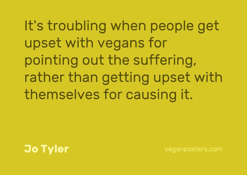 It's troubling when people get upset with vegans for pointing out the suffering, rather than getting upset with themselves for causing it.