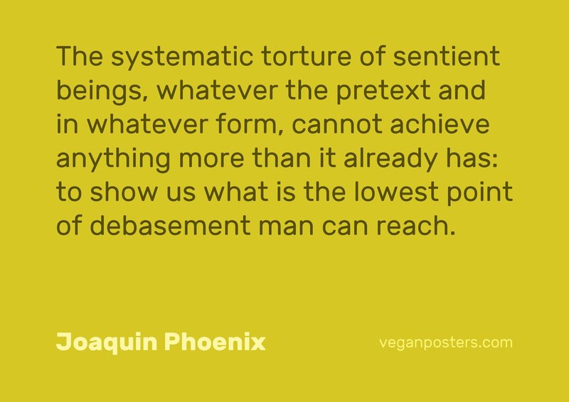 The systematic torture of sentient beings, whatever the pretext and in whatever form, cannot achieve anything more than it already has: to show us what is the lowest point of debasement man can reach.