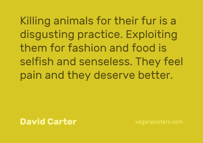 Killing animals for their fur is a disgusting practice. Exploiting them for fashion and food is selfish and senseless. They feel pain and they deserve better.