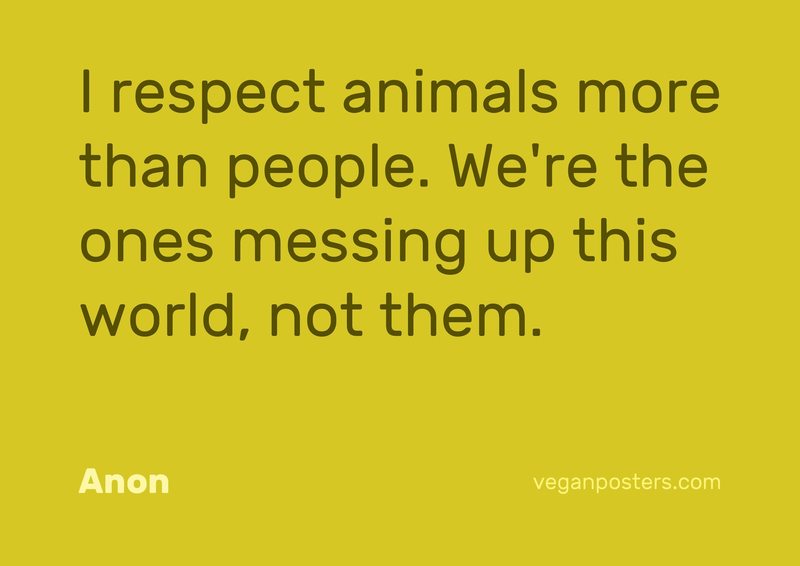 I respect animals more than people. We're the ones messing up this world, not them.