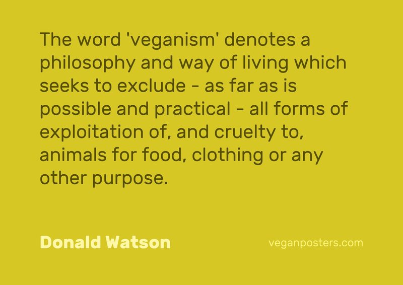 The word 'veganism' denotes a philosophy and way of living which seeks to exclude - as far as is possible and practical - all forms of exploitation of, and cruelty to, animals for food, clothing or any other purpose.