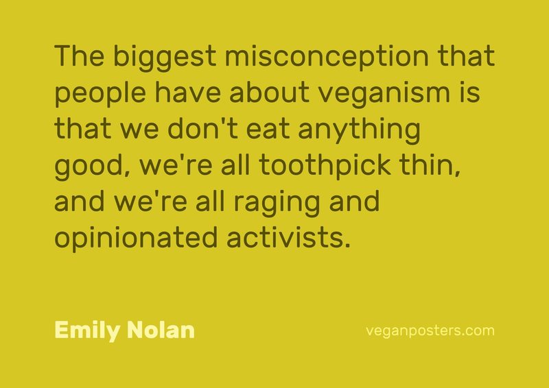 The biggest misconception that people have about veganism is that we don't eat anything good, we're all toothpick thin, and we're all raging and opinionated activists.