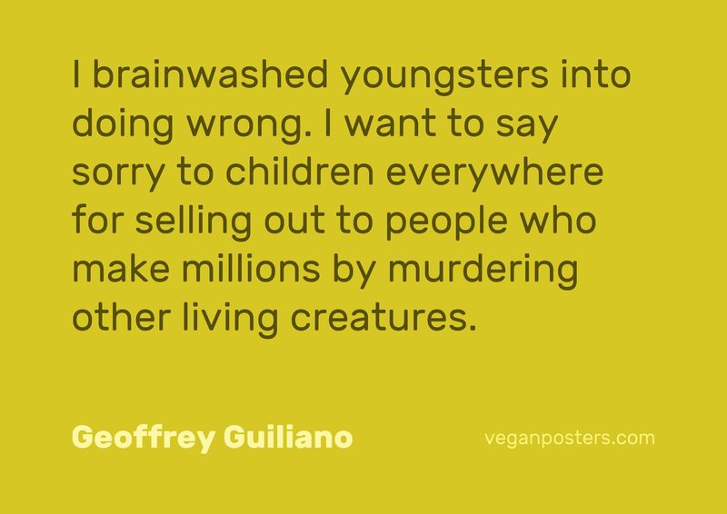 I brainwashed youngsters into doing wrong. I want to say sorry to children everywhere for selling out to people who make millions by murdering other living creatures.