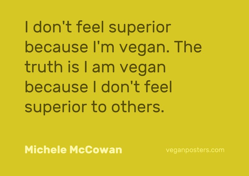 I don't feel superior because I'm vegan. The truth is I am vegan because I don't feel superior to others.
