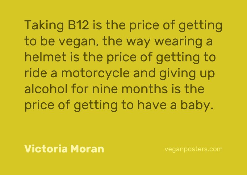 Taking B12 is the price of getting to be vegan, the way wearing a helmet is the price of getting to ride a motorcycle and giving up alcohol for nine months is the price of getting to have a baby.