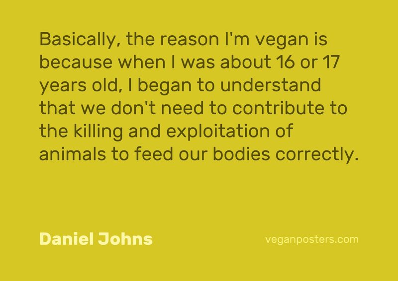 Basically, the reason I'm vegan is because when I was about 16 or 17 years old, I began to understand that we don't need to contribute to the killing and exploitation of animals to feed our bodies correctly.