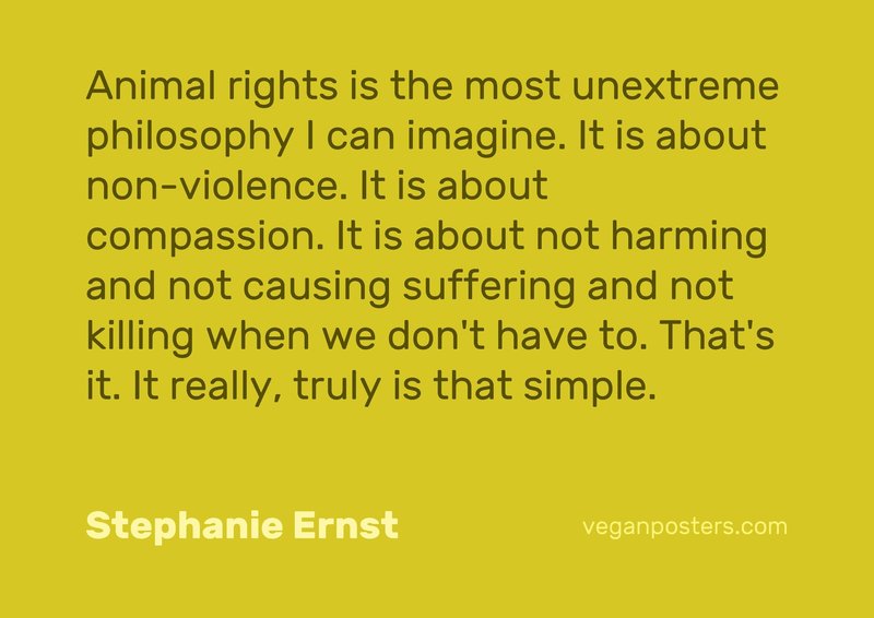Animal rights is the most unextreme philosophy I can imagine. It is about non-violence. It is about compassion. It is about not harming and not causing suffering and not killing when we don't have to. That's it. It really, truly is that simple.