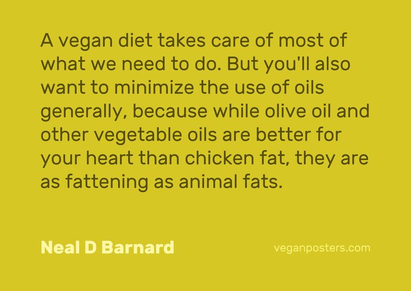 A vegan diet takes care of most of what we need to do. But you'll also want to minimize the use of oils generally, because while olive oil and other vegetable oils are better for your heart than chicken fat, they are as fattening as animal fats.