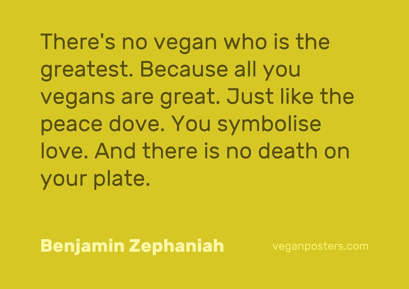There's no vegan who is the greatest. Because all you vegans are great. Just like the peace dove. You symbolise love. And there is no death on your plate.