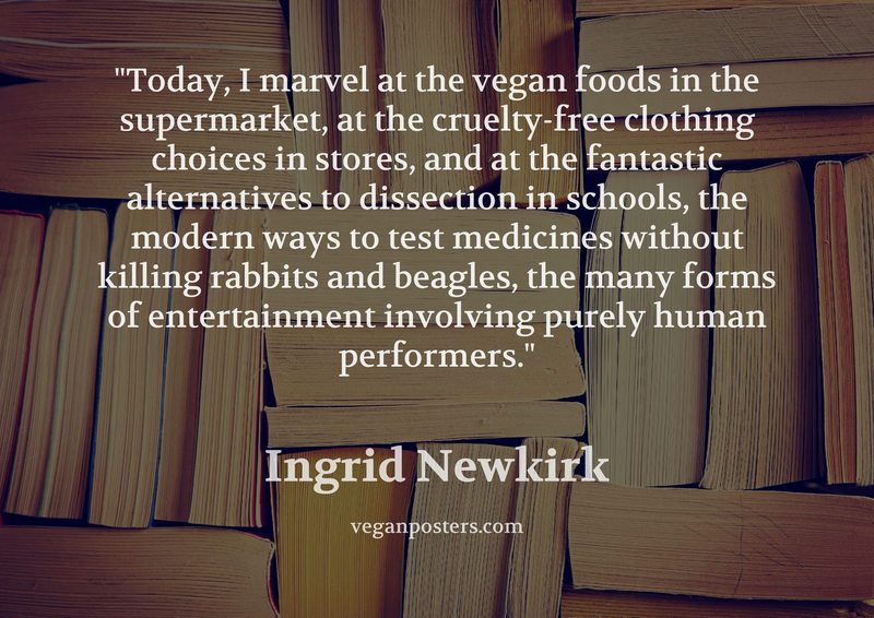 Today, I marvel at the vegan foods in the supermarket, at the cruelty-free clothing choices in stores, and at the fantastic alternatives to dissection in schools, the modern ways to test medicines without killing rabbits and beagles, the many forms of entertainment involving purely human performers.