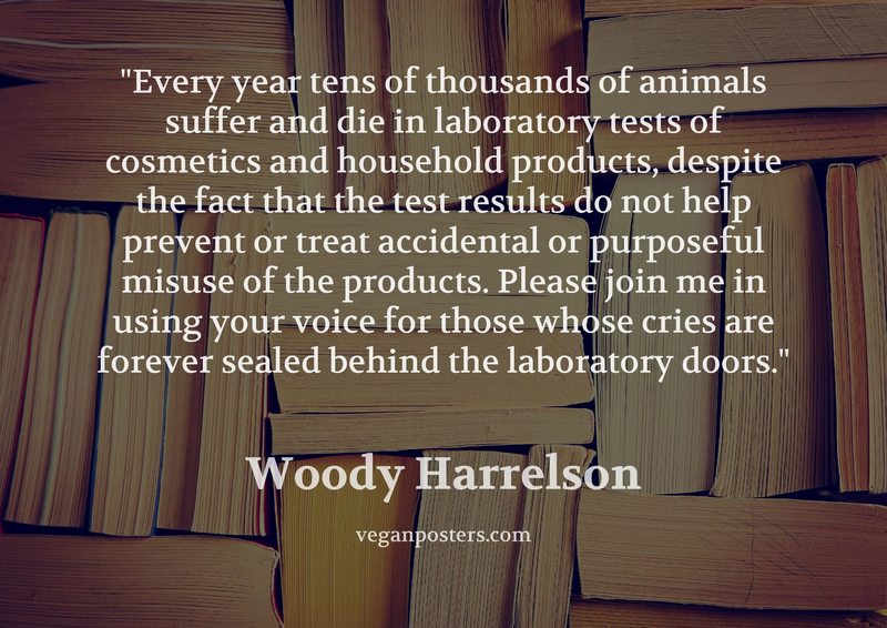 Every year tens of thousands of animals suffer and die in laboratory tests of cosmetics and household products, despite the fact that the test results do not help prevent or treat accidental or purposeful misuse of the products. Please join me in using your voice for those whose cries are forever sealed behind the laboratory doors.