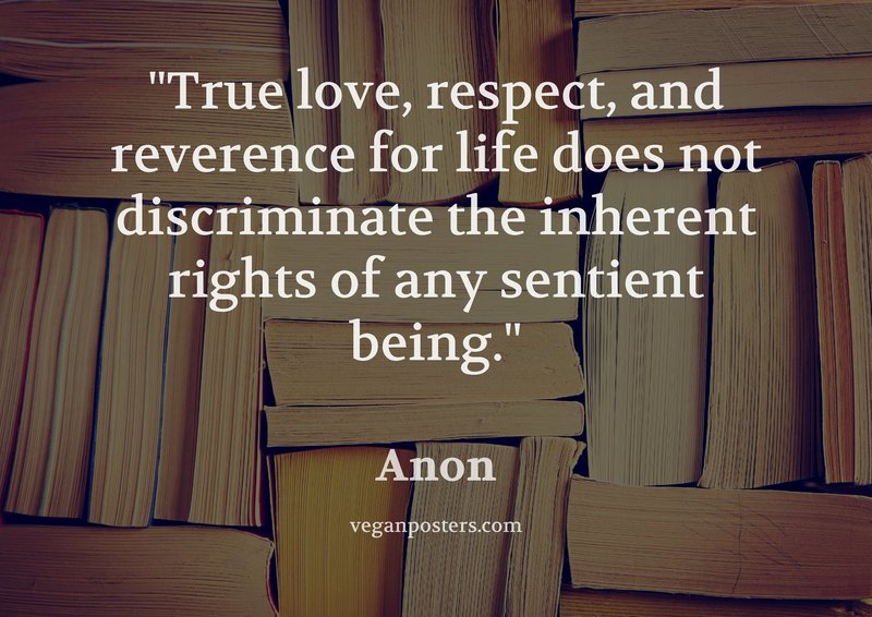 True love, respect, and reverence for life does not discriminate the inherent rights of any sentient being.