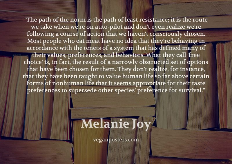 The path of the norm is the path of least resistance; it is the route we take when we're on auto-pilot and don't even realize we're following a course of action that we haven't consciously chosen. Most people who eat meat have no idea that they're behaving in accordance with the tenets of a system that has defined many of their values, preferences, and behaviors. What they call 'free choice' is, in fact, the result of a narrowly obstructed set of options that have been chosen for them. They don't realize, for instance, that they have been taught to value human life so far above certain forms of nonhuman life that it seems appropriate for their taste preferences to supersede other species' preference for survival.
