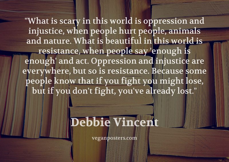 What is scary in this world is oppression and injustice, when people hurt people, animals and nature. What is beautiful in this world is resistance, when people say 'enough is enough' and act. Oppression and injustice are everywhere, but so is resistance. Because some people know that if you fight you might lose, but if you don't fight, you've already lost.
