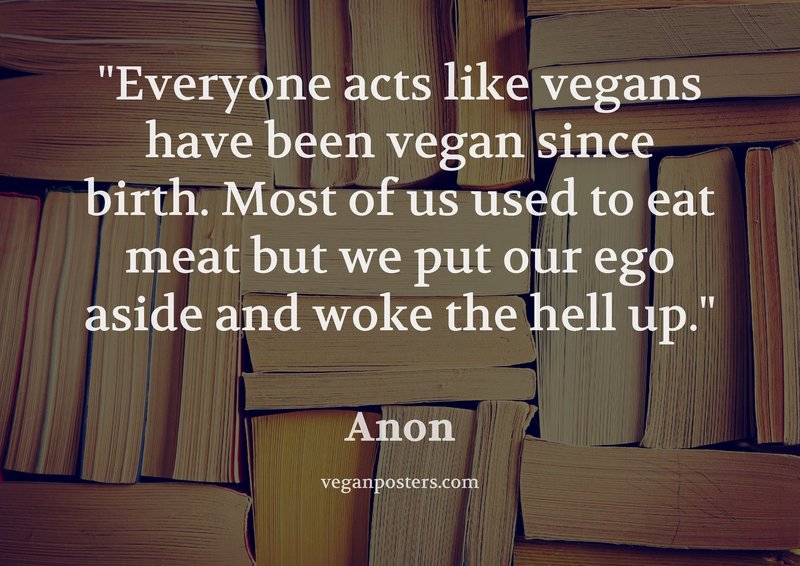 Everyone acts like vegans have been vegan since birth. Most of us used to eat meat but we put our ego aside and woke the hell up.