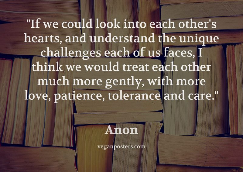 If we could look into each other's hearts, and understand the unique challenges each of us faces, I think we would treat each other much more gently, with more love, patience, tolerance and care.