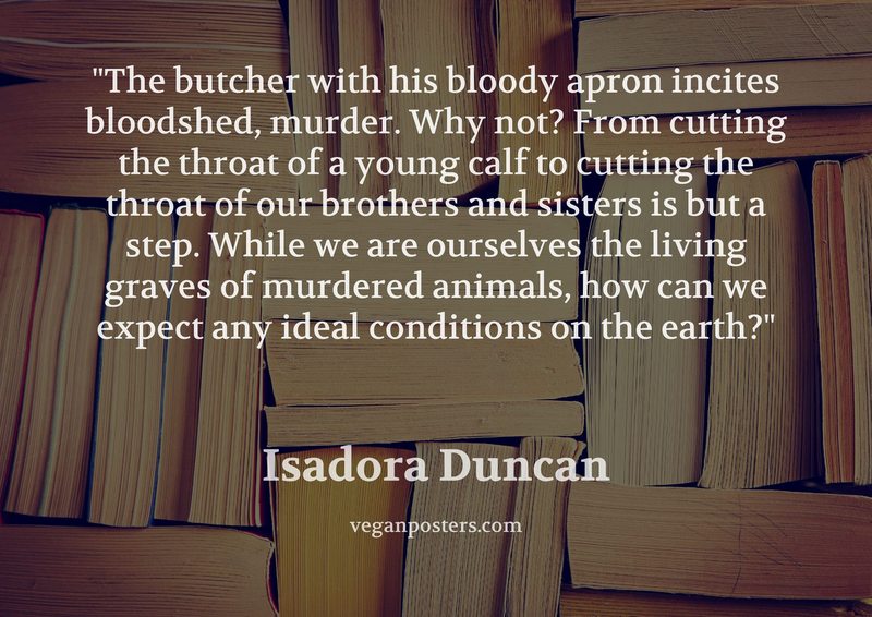 The butcher with his bloody apron incites bloodshed, murder. Why not? From cutting the throat of a young calf to cutting the throat of our brothers and sisters is but a step. While we are ourselves the living graves of murdered animals, how can we expect any ideal conditions on the earth?