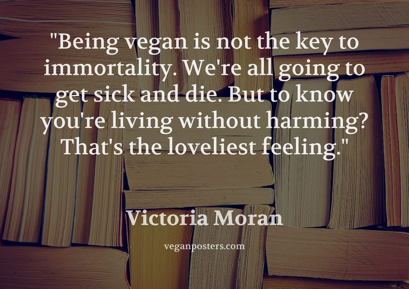 Being vegan is not the key to immortality. We're all going to get sick and die. But to know you're living without harming? That's the loveliest feeling.