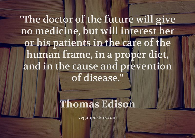 The doctor of the future will give no medicine, but will interest her or his patients in the care of the human frame, in a proper diet, and in the cause and prevention of disease.