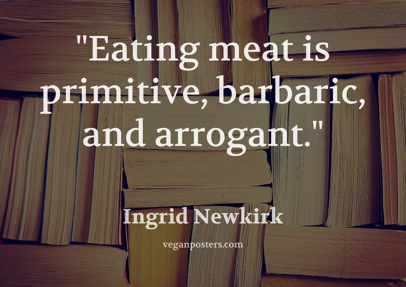Eating meat is primitive, barbaric, and arrogant.